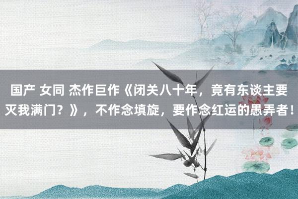 国产 女同 杰作巨作《闭关八十年，竟有东谈主要灭我满门？》，不作念填旋，要作念红运的愚弄者！