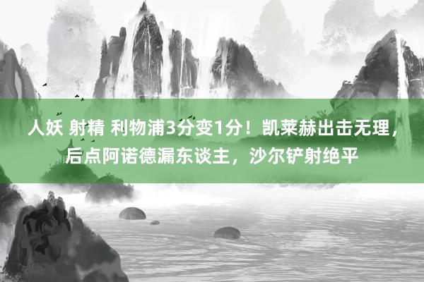 人妖 射精 利物浦3分变1分！凯莱赫出击无理，后点阿诺德漏东谈主，沙尔铲射绝平