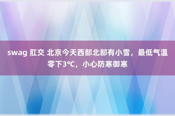 swag 肛交 北京今天西部北部有小雪，最低气温零下3℃，小心防寒御寒