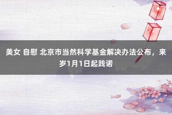 美女 自慰 北京市当然科学基金解决办法公布，来岁1月1日起践诺