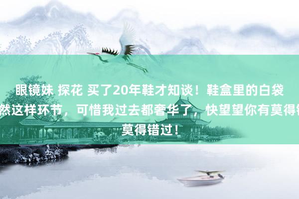 眼镜妹 探花 买了20年鞋才知谈！鞋盒里的白袋子尽然这样环节，可惜我过去都奢华了，快望望你有莫得错过！