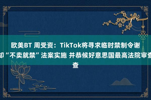 欧美BT 周受资：TikTok将寻求临时禁制令谢却“不卖就禁”法案实施 并恭候好意思国最高法院审查