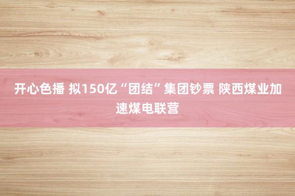 开心色播 拟150亿“团结”集团钞票 陕西煤业加速煤电联营