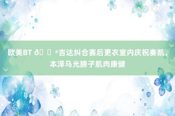 欧美BT 💪吉达纠合赛后更衣室内庆祝奏凯，本泽马光膀子肌肉康健