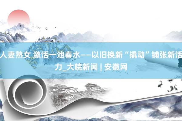 人妻熟女 激活一池春水——以旧换新“撬动”铺张新活力_大皖新闻 | 安徽网