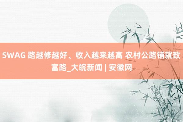 SWAG 路越修越好、收入越来越高 农村公路铺就致富路_大皖新闻 | 安徽网