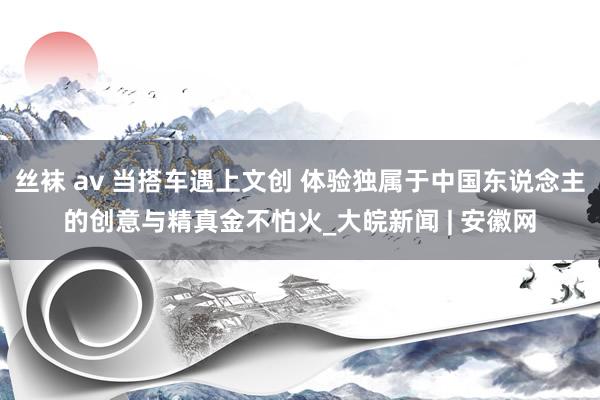 丝袜 av 当搭车遇上文创 体验独属于中国东说念主的创意与精真金不怕火_大皖新闻 | 安徽网