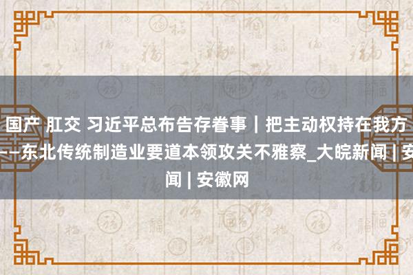 国产 肛交 习近平总布告存眷事｜把主动权持在我方手里——东北传统制造业要道本领攻关不雅察_大皖新闻 | 安徽网