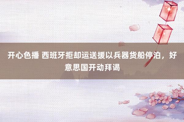 开心色播 西班牙拒却运送援以兵器货船停泊，好意思国开动拜谒