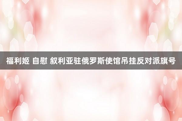福利姬 自慰 叙利亚驻俄罗斯使馆吊挂反对派旗号