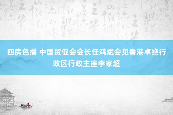 四房色播 中国贸促会会长任鸿斌会见香港卓绝行政区行政主座李家超