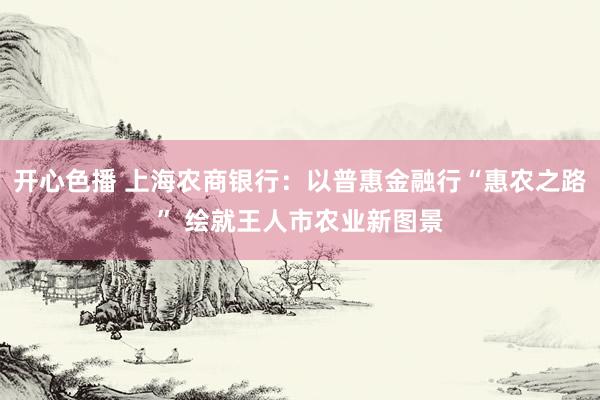 开心色播 上海农商银行：以普惠金融行“惠农之路” 绘就王人市农业新图景