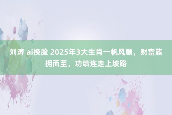 刘涛 ai换脸 2025年3大生肖一帆风顺，财富簇拥而至，功绩连走上坡路