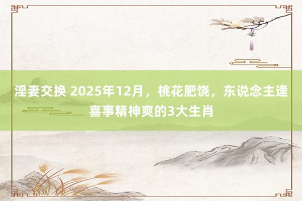 淫妻交换 2025年12月，桃花肥饶，东说念主逢喜事精神爽的3大生肖