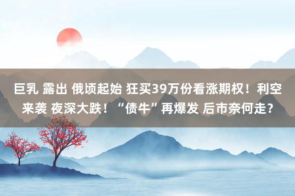 巨乳 露出 俄顷起始 狂买39万份看涨期权！利空来袭 夜深大跌！“债牛”再爆发 后市奈何走？