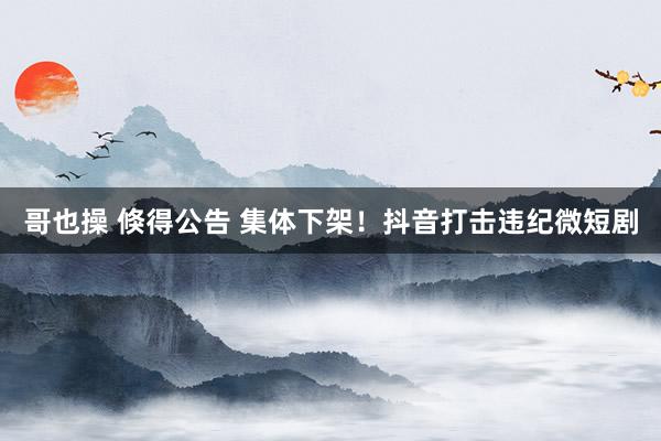 哥也操 倏得公告 集体下架！抖音打击违纪微短剧