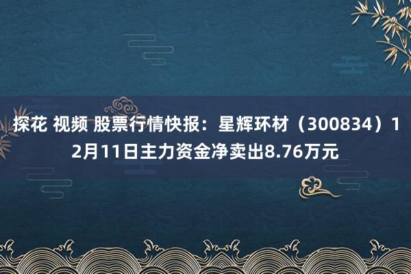 探花 视频 股票行情快报：星辉环材（300834）12月11日主力资金净卖出8.76万元