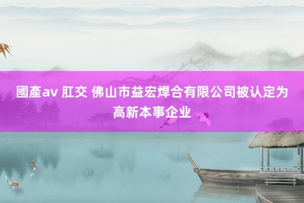 國產av 肛交 佛山市益宏焊合有限公司被认定为高新本事企业