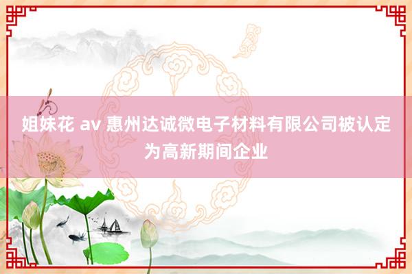 姐妹花 av 惠州达诚微电子材料有限公司被认定为高新期间企业