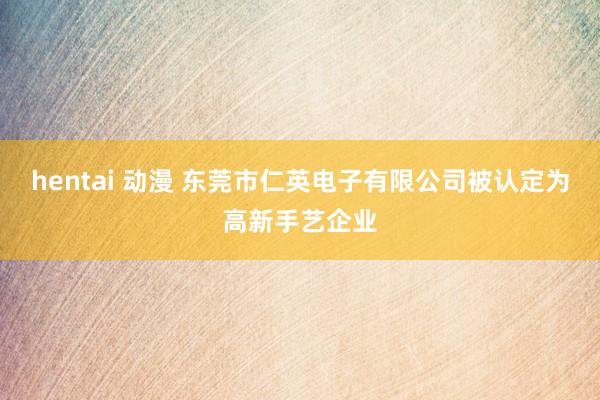 hentai 动漫 东莞市仁英电子有限公司被认定为高新手艺企业