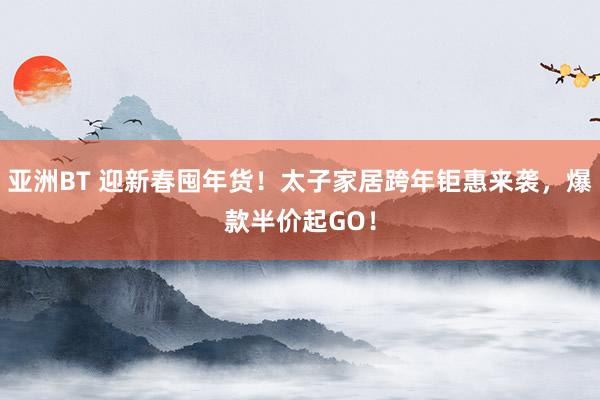 亚洲BT 迎新春囤年货！太子家居跨年钜惠来袭，爆款半价起GO！
