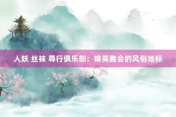 人妖 丝袜 尊行俱乐部：精英雅会的风俗地标