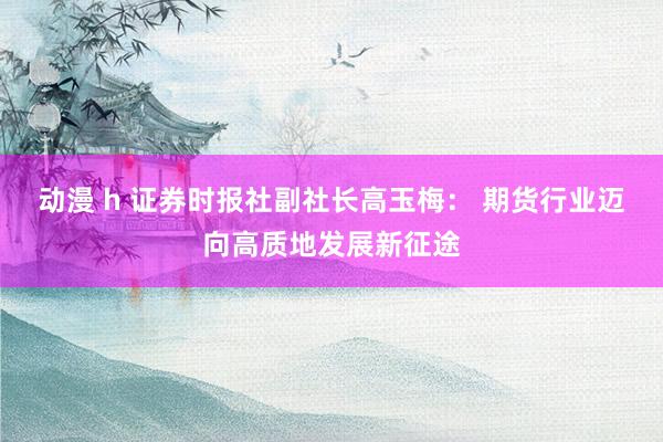 动漫 h 证券时报社副社长高玉梅： 期货行业迈向高质地发展新征途