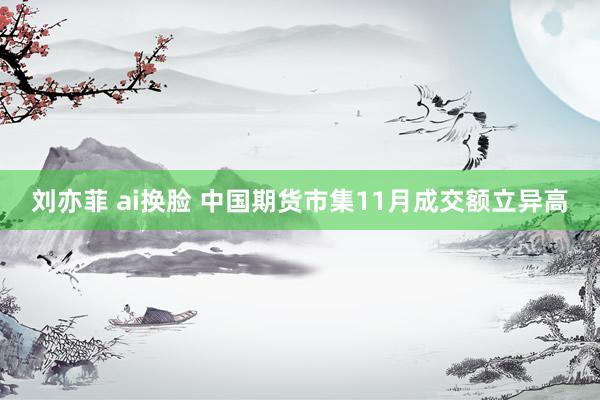 刘亦菲 ai换脸 中国期货市集11月成交额立异高