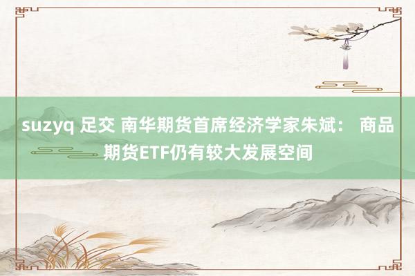 suzyq 足交 南华期货首席经济学家朱斌： 商品期货ETF仍有较大发展空间