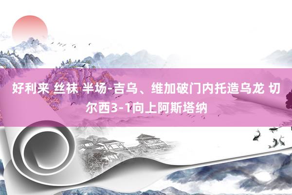好利来 丝袜 半场-吉乌、维加破门内托造乌龙 切尔西3-1向上阿斯塔纳