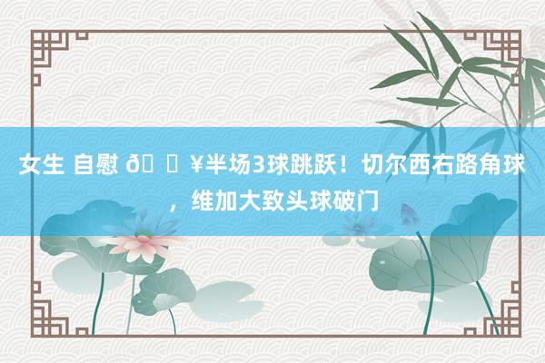 女生 自慰 🔥半场3球跳跃！切尔西右路角球，维加大致头球破门
