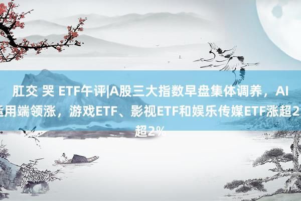 肛交 哭 ETF午评|A股三大指数早盘集体调养，AI运用端领涨，游戏ETF、影视ETF和娱乐传媒ETF涨超2%