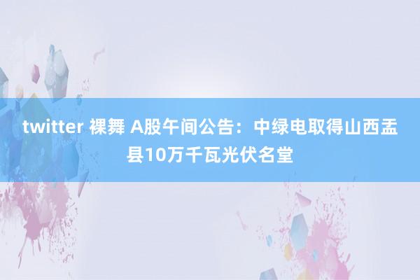 twitter 裸舞 A股午间公告：中绿电取得山西盂县10万千瓦光伏名堂