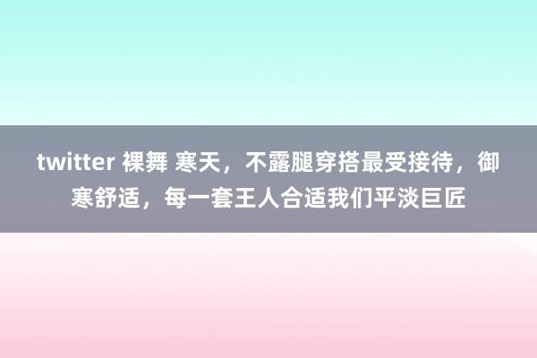 twitter 裸舞 寒天，不露腿穿搭最受接待，御寒舒适，每一套王人合适我们平淡巨匠