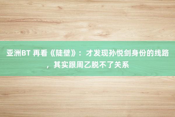 亚洲BT 再看《陡壁》：才发现孙悦剑身份的线路，其实跟周乙脱不了关系