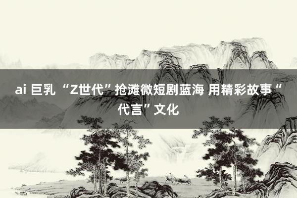 ai 巨乳 “Z世代”抢滩微短剧蓝海 用精彩故事“代言”文化