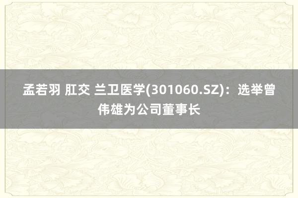 孟若羽 肛交 兰卫医学(301060.SZ)：选举曾伟雄为公司董事长
