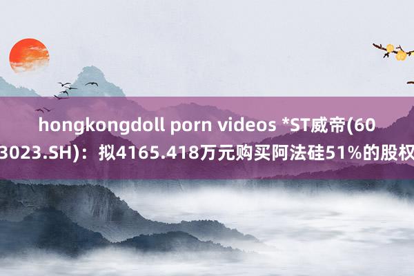hongkongdoll porn videos *ST威帝(603023.SH)：拟4165.418万元购买阿法硅51%的股权