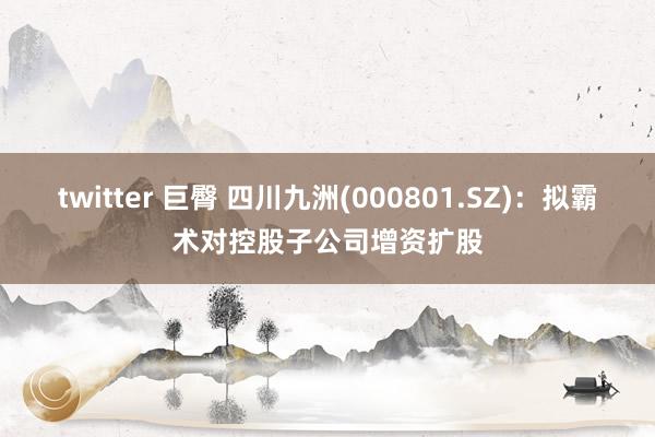 twitter 巨臀 四川九洲(000801.SZ)：拟霸术对控股子公司增资扩股