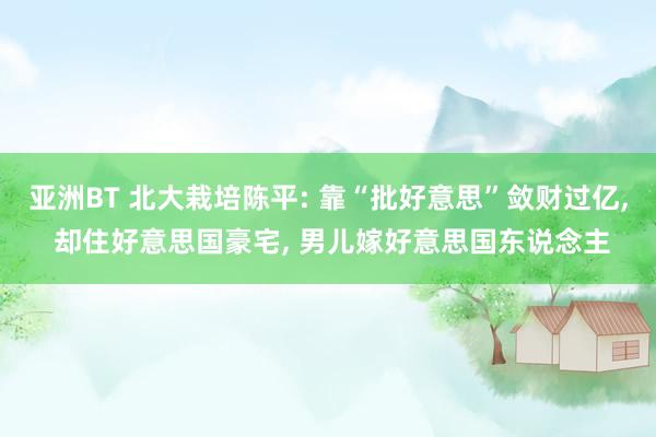 亚洲BT 北大栽培陈平: 靠“批好意思”敛财过亿， 却住好意思国豪宅， 男儿嫁好意思国东说念主