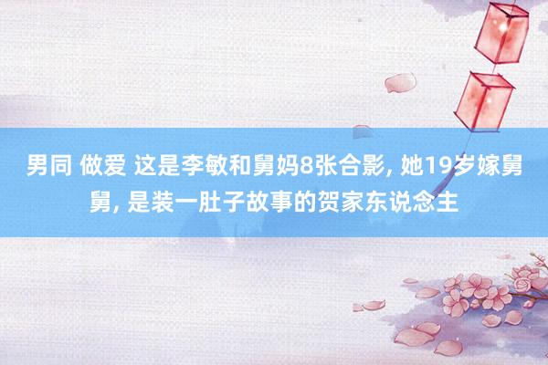 男同 做爱 这是李敏和舅妈8张合影， 她19岁嫁舅舅， 是装一肚子故事的贺家东说念主