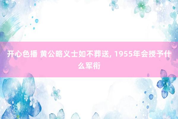 开心色播 黄公略义士如不葬送， 1955年会授予什么军衔