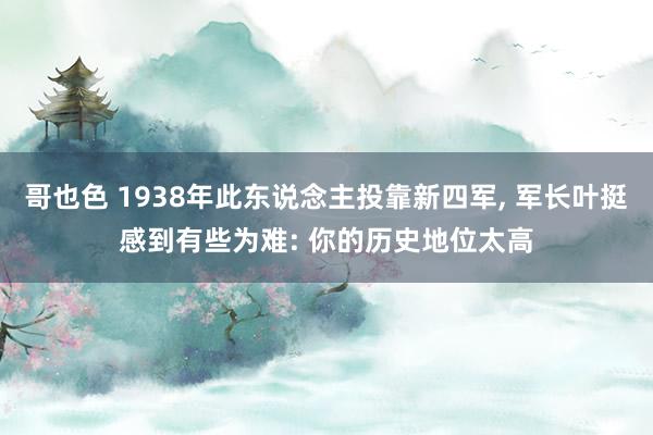 哥也色 1938年此东说念主投靠新四军， 军长叶挺感到有些为难: 你的历史地位太高