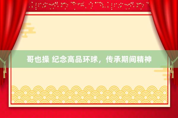 哥也操 纪念高品环球，传承期间精神