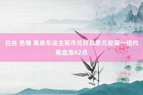 白丝 色情 离岸东谈主民币兑好意思元较周一纽约尾盘涨42点