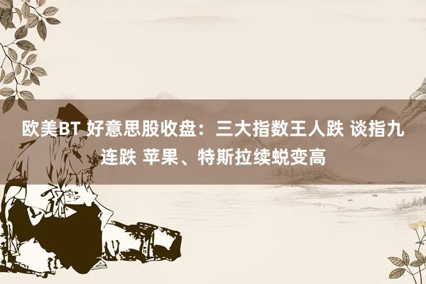 欧美BT 好意思股收盘：三大指数王人跌 谈指九连跌 苹果、特斯拉续蜕变高
