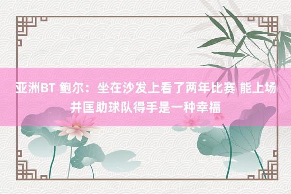 亚洲BT 鲍尔：坐在沙发上看了两年比赛 能上场并匡助球队得手是一种幸福