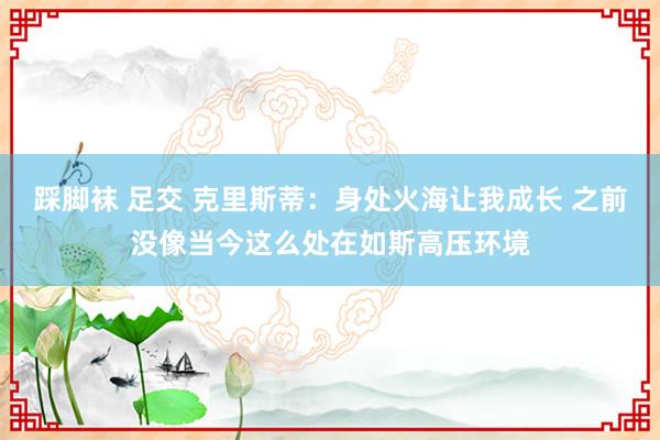 踩脚袜 足交 克里斯蒂：身处火海让我成长 之前没像当今这么处在如斯高压环境
