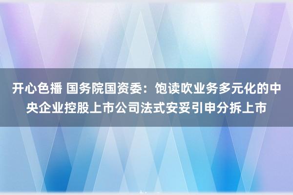 开心色播 国务院国资委：饱读吹业务多元化的中央企业控股上市公司法式安妥引申分拆上市