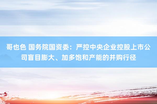 哥也色 国务院国资委：严控中央企业控股上市公司盲目膨大、加多饱和产能的并购行径